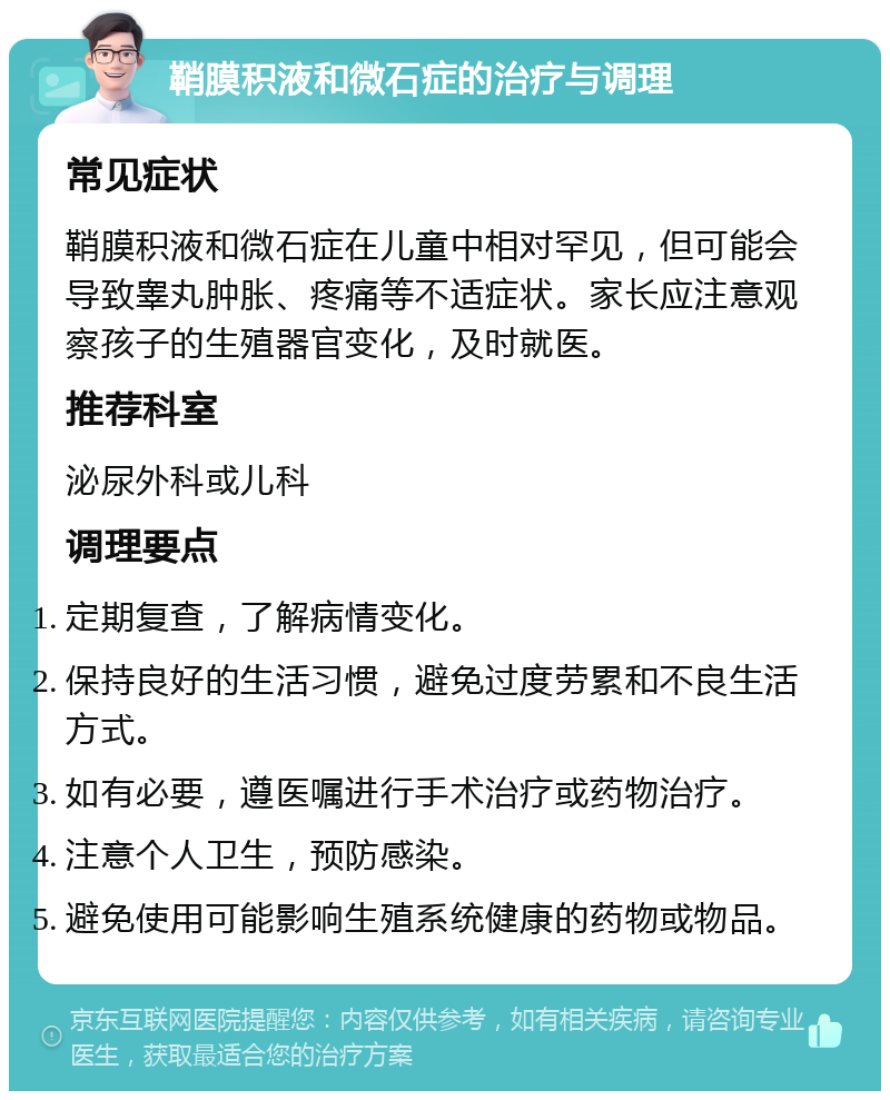 鞘膜积液和微石症的治疗与调理 常见症状 鞘膜积液和微石症在儿童中相对罕见，但可能会导致睾丸肿胀、疼痛等不适症状。家长应注意观察孩子的生殖器官变化，及时就医。 推荐科室 泌尿外科或儿科 调理要点 定期复查，了解病情变化。 保持良好的生活习惯，避免过度劳累和不良生活方式。 如有必要，遵医嘱进行手术治疗或药物治疗。 注意个人卫生，预防感染。 避免使用可能影响生殖系统健康的药物或物品。