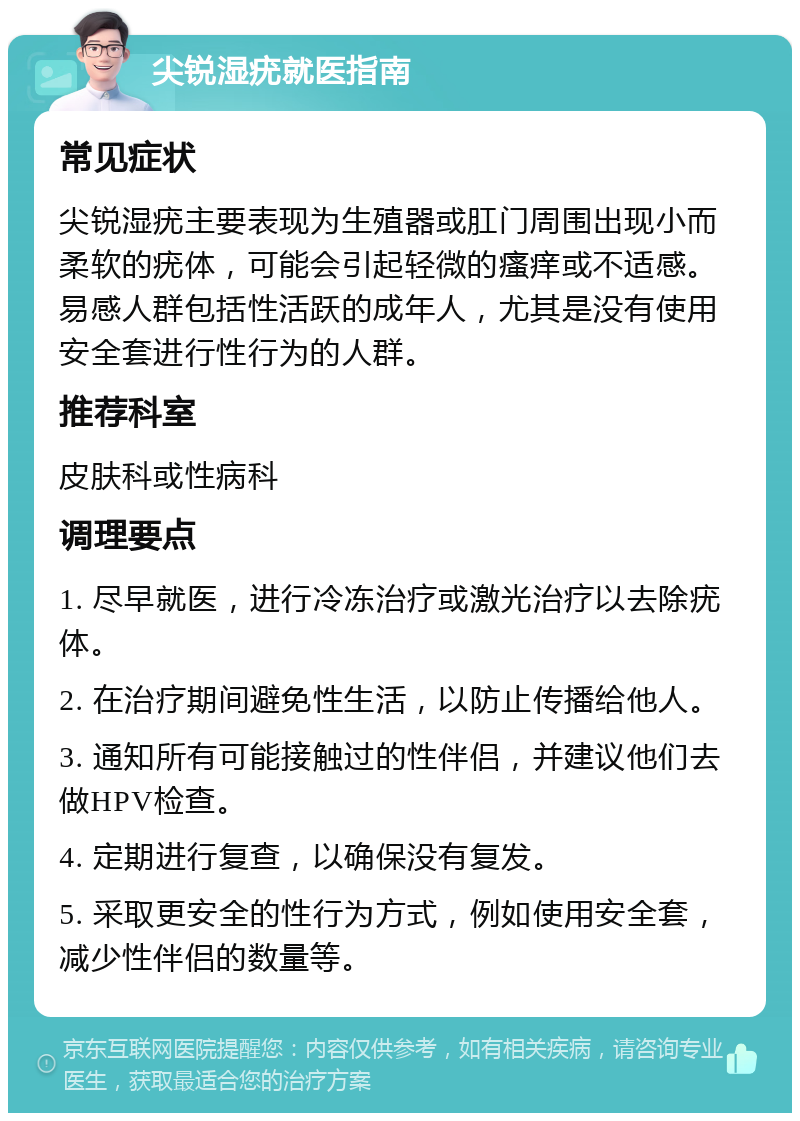 尖锐湿疣就医指南 常见症状 尖锐湿疣主要表现为生殖器或肛门周围出现小而柔软的疣体，可能会引起轻微的瘙痒或不适感。易感人群包括性活跃的成年人，尤其是没有使用安全套进行性行为的人群。 推荐科室 皮肤科或性病科 调理要点 1. 尽早就医，进行冷冻治疗或激光治疗以去除疣体。 2. 在治疗期间避免性生活，以防止传播给他人。 3. 通知所有可能接触过的性伴侣，并建议他们去做HPV检查。 4. 定期进行复查，以确保没有复发。 5. 采取更安全的性行为方式，例如使用安全套，减少性伴侣的数量等。