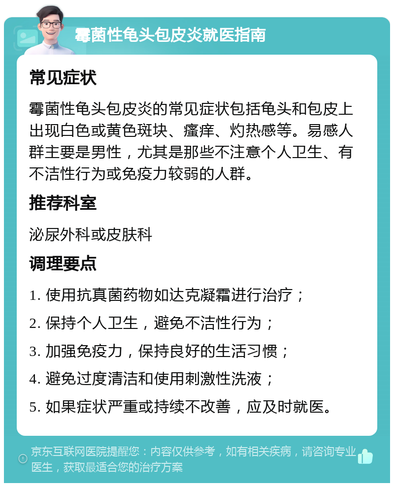 霉菌性龟头包皮炎就医指南 常见症状 霉菌性龟头包皮炎的常见症状包括龟头和包皮上出现白色或黄色斑块、瘙痒、灼热感等。易感人群主要是男性，尤其是那些不注意个人卫生、有不洁性行为或免疫力较弱的人群。 推荐科室 泌尿外科或皮肤科 调理要点 1. 使用抗真菌药物如达克凝霜进行治疗； 2. 保持个人卫生，避免不洁性行为； 3. 加强免疫力，保持良好的生活习惯； 4. 避免过度清洁和使用刺激性洗液； 5. 如果症状严重或持续不改善，应及时就医。