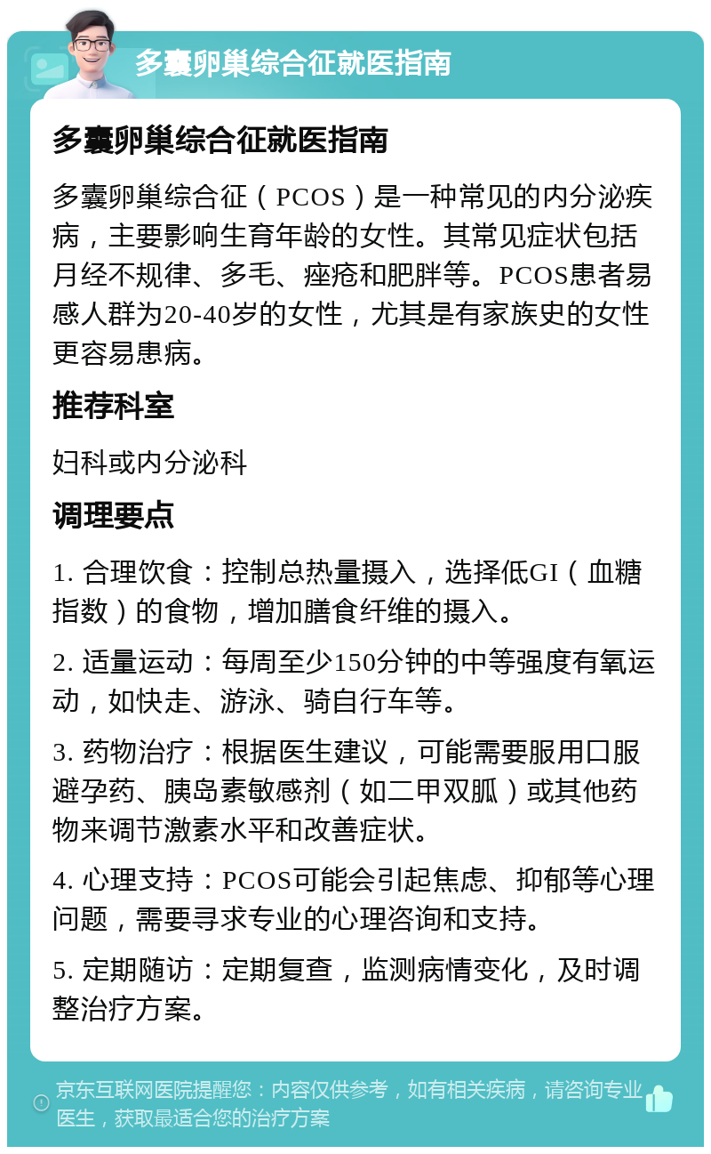 多囊卵巢综合征就医指南 多囊卵巢综合征就医指南 多囊卵巢综合征（PCOS）是一种常见的内分泌疾病，主要影响生育年龄的女性。其常见症状包括月经不规律、多毛、痤疮和肥胖等。PCOS患者易感人群为20-40岁的女性，尤其是有家族史的女性更容易患病。 推荐科室 妇科或内分泌科 调理要点 1. 合理饮食：控制总热量摄入，选择低GI（血糖指数）的食物，增加膳食纤维的摄入。 2. 适量运动：每周至少150分钟的中等强度有氧运动，如快走、游泳、骑自行车等。 3. 药物治疗：根据医生建议，可能需要服用口服避孕药、胰岛素敏感剂（如二甲双胍）或其他药物来调节激素水平和改善症状。 4. 心理支持：PCOS可能会引起焦虑、抑郁等心理问题，需要寻求专业的心理咨询和支持。 5. 定期随访：定期复查，监测病情变化，及时调整治疗方案。