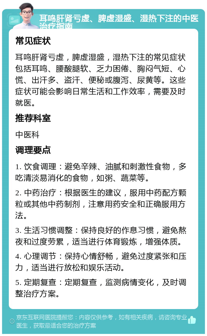 耳鸣肝肾亏虚、脾虚湿盛、湿热下注的中医治疗指南 常见症状 耳鸣肝肾亏虚，脾虚湿盛，湿热下注的常见症状包括耳鸣、腰酸腿软、乏力困倦、胸闷气短、心慌、出汗多、盗汗、便秘或腹泻、尿黄等。这些症状可能会影响日常生活和工作效率，需要及时就医。 推荐科室 中医科 调理要点 1. 饮食调理：避免辛辣、油腻和刺激性食物，多吃清淡易消化的食物，如粥、蔬菜等。 2. 中药治疗：根据医生的建议，服用中药配方颗粒或其他中药制剂，注意用药安全和正确服用方法。 3. 生活习惯调整：保持良好的作息习惯，避免熬夜和过度劳累，适当进行体育锻炼，增强体质。 4. 心理调节：保持心情舒畅，避免过度紧张和压力，适当进行放松和娱乐活动。 5. 定期复查：定期复查，监测病情变化，及时调整治疗方案。