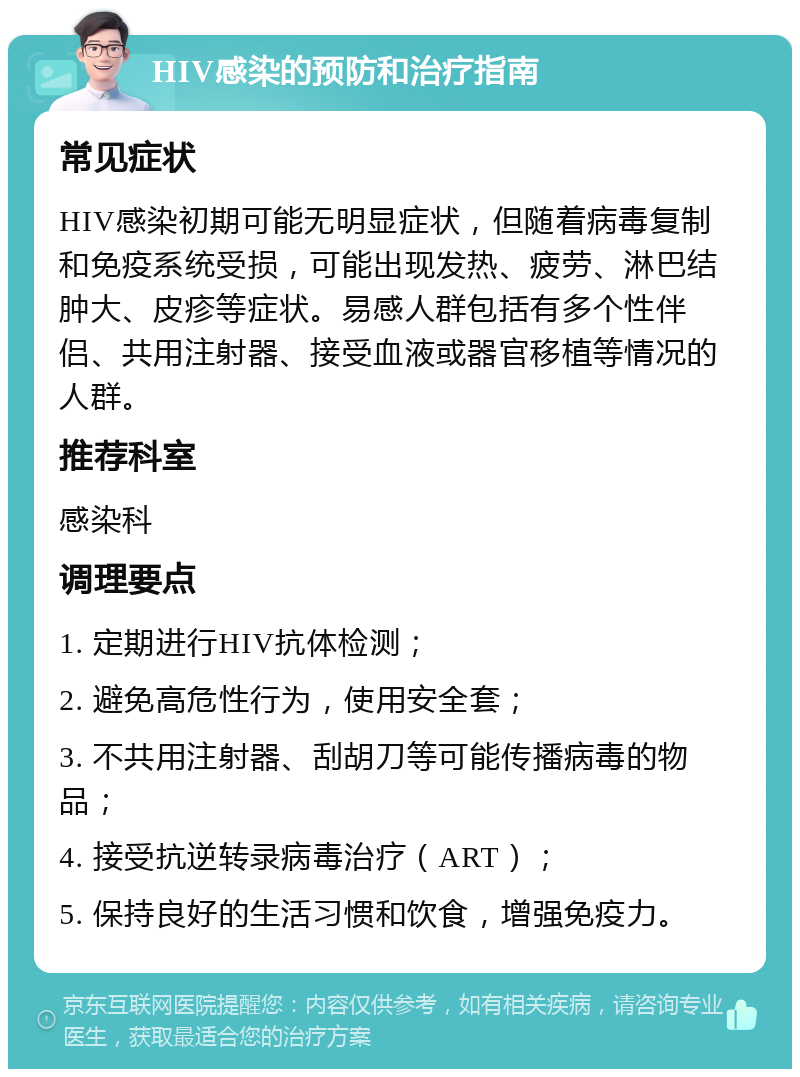 HIV感染的预防和治疗指南 常见症状 HIV感染初期可能无明显症状，但随着病毒复制和免疫系统受损，可能出现发热、疲劳、淋巴结肿大、皮疹等症状。易感人群包括有多个性伴侣、共用注射器、接受血液或器官移植等情况的人群。 推荐科室 感染科 调理要点 1. 定期进行HIV抗体检测； 2. 避免高危性行为，使用安全套； 3. 不共用注射器、刮胡刀等可能传播病毒的物品； 4. 接受抗逆转录病毒治疗（ART）； 5. 保持良好的生活习惯和饮食，增强免疫力。