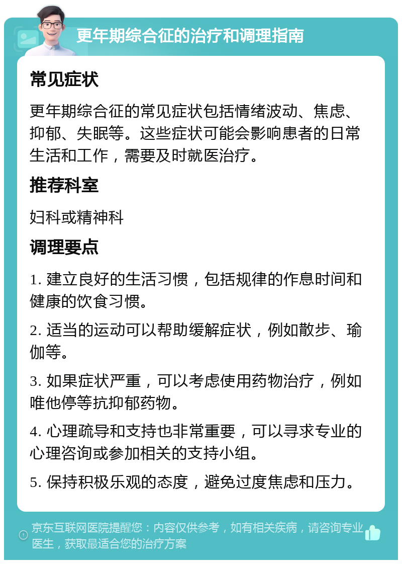 更年期综合征的治疗和调理指南 常见症状 更年期综合征的常见症状包括情绪波动、焦虑、抑郁、失眠等。这些症状可能会影响患者的日常生活和工作，需要及时就医治疗。 推荐科室 妇科或精神科 调理要点 1. 建立良好的生活习惯，包括规律的作息时间和健康的饮食习惯。 2. 适当的运动可以帮助缓解症状，例如散步、瑜伽等。 3. 如果症状严重，可以考虑使用药物治疗，例如唯他停等抗抑郁药物。 4. 心理疏导和支持也非常重要，可以寻求专业的心理咨询或参加相关的支持小组。 5. 保持积极乐观的态度，避免过度焦虑和压力。