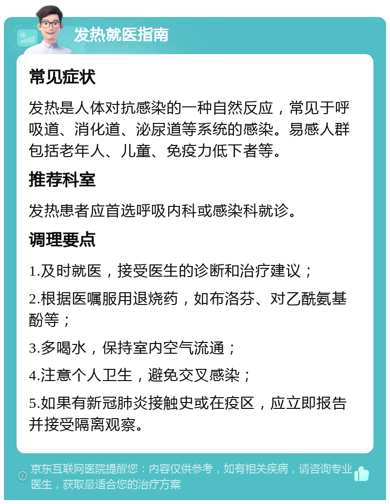 发热就医指南 常见症状 发热是人体对抗感染的一种自然反应，常见于呼吸道、消化道、泌尿道等系统的感染。易感人群包括老年人、儿童、免疫力低下者等。 推荐科室 发热患者应首选呼吸内科或感染科就诊。 调理要点 1.及时就医，接受医生的诊断和治疗建议； 2.根据医嘱服用退烧药，如布洛芬、对乙酰氨基酚等； 3.多喝水，保持室内空气流通； 4.注意个人卫生，避免交叉感染； 5.如果有新冠肺炎接触史或在疫区，应立即报告并接受隔离观察。