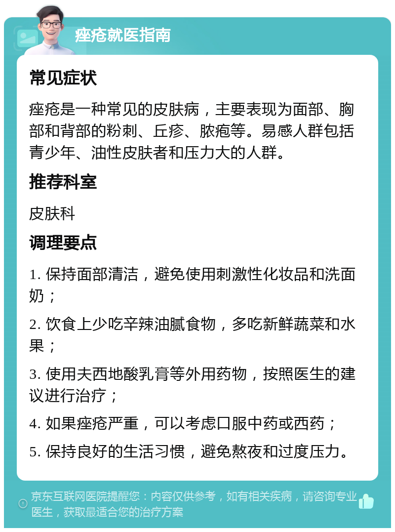 痤疮就医指南 常见症状 痤疮是一种常见的皮肤病，主要表现为面部、胸部和背部的粉刺、丘疹、脓疱等。易感人群包括青少年、油性皮肤者和压力大的人群。 推荐科室 皮肤科 调理要点 1. 保持面部清洁，避免使用刺激性化妆品和洗面奶； 2. 饮食上少吃辛辣油腻食物，多吃新鲜蔬菜和水果； 3. 使用夫西地酸乳膏等外用药物，按照医生的建议进行治疗； 4. 如果痤疮严重，可以考虑口服中药或西药； 5. 保持良好的生活习惯，避免熬夜和过度压力。