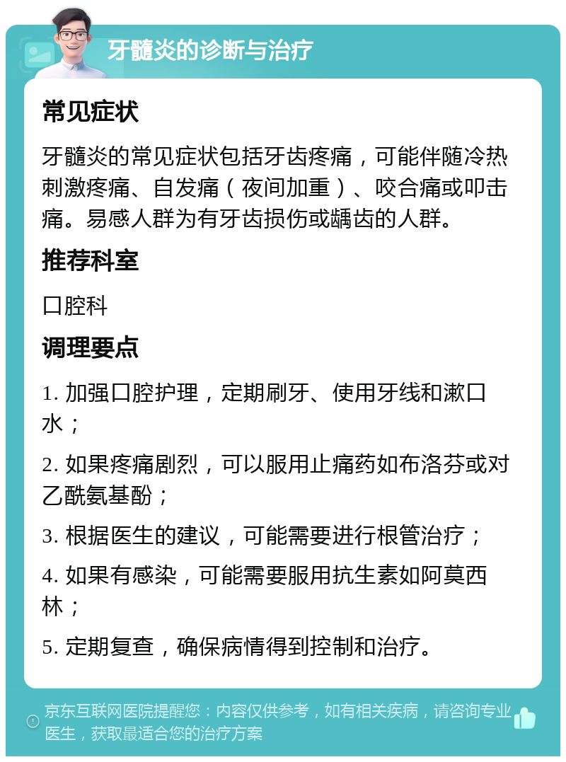 牙髓炎的诊断与治疗 常见症状 牙髓炎的常见症状包括牙齿疼痛，可能伴随冷热刺激疼痛、自发痛（夜间加重）、咬合痛或叩击痛。易感人群为有牙齿损伤或龋齿的人群。 推荐科室 口腔科 调理要点 1. 加强口腔护理，定期刷牙、使用牙线和漱口水； 2. 如果疼痛剧烈，可以服用止痛药如布洛芬或对乙酰氨基酚； 3. 根据医生的建议，可能需要进行根管治疗； 4. 如果有感染，可能需要服用抗生素如阿莫西林； 5. 定期复查，确保病情得到控制和治疗。