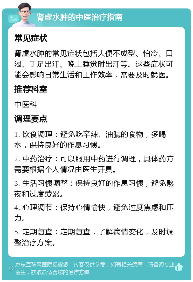 肾虚水肿的中医治疗指南 常见症状 肾虚水肿的常见症状包括大便不成型、怕冷、口渴、手足出汗、晚上睡觉时出汗等。这些症状可能会影响日常生活和工作效率，需要及时就医。 推荐科室 中医科 调理要点 1. 饮食调理：避免吃辛辣、油腻的食物，多喝水，保持良好的作息习惯。 2. 中药治疗：可以服用中药进行调理，具体药方需要根据个人情况由医生开具。 3. 生活习惯调整：保持良好的作息习惯，避免熬夜和过度劳累。 4. 心理调节：保持心情愉快，避免过度焦虑和压力。 5. 定期复查：定期复查，了解病情变化，及时调整治疗方案。