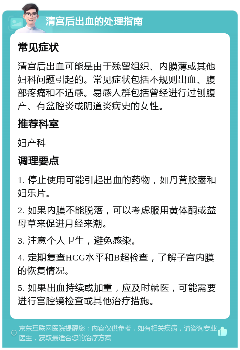 清宫后出血的处理指南 常见症状 清宫后出血可能是由于残留组织、内膜薄或其他妇科问题引起的。常见症状包括不规则出血、腹部疼痛和不适感。易感人群包括曾经进行过刨腹产、有盆腔炎或阴道炎病史的女性。 推荐科室 妇产科 调理要点 1. 停止使用可能引起出血的药物，如丹黄胶囊和妇乐片。 2. 如果内膜不能脱落，可以考虑服用黄体酮或益母草来促进月经来潮。 3. 注意个人卫生，避免感染。 4. 定期复查HCG水平和B超检查，了解子宫内膜的恢复情况。 5. 如果出血持续或加重，应及时就医，可能需要进行宫腔镜检查或其他治疗措施。