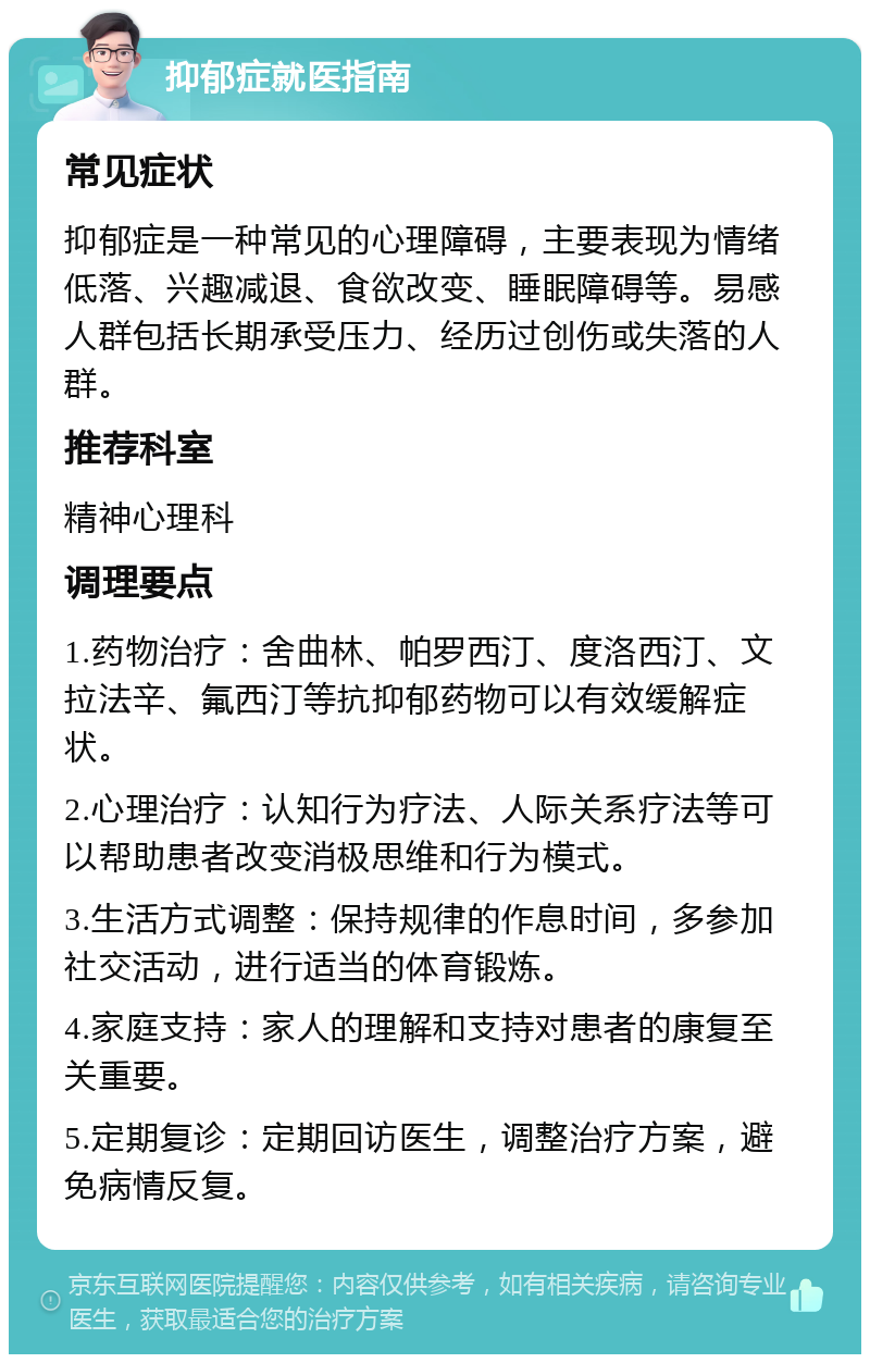 抑郁症就医指南 常见症状 抑郁症是一种常见的心理障碍，主要表现为情绪低落、兴趣减退、食欲改变、睡眠障碍等。易感人群包括长期承受压力、经历过创伤或失落的人群。 推荐科室 精神心理科 调理要点 1.药物治疗：舍曲林、帕罗西汀、度洛西汀、文拉法辛、氟西汀等抗抑郁药物可以有效缓解症状。 2.心理治疗：认知行为疗法、人际关系疗法等可以帮助患者改变消极思维和行为模式。 3.生活方式调整：保持规律的作息时间，多参加社交活动，进行适当的体育锻炼。 4.家庭支持：家人的理解和支持对患者的康复至关重要。 5.定期复诊：定期回访医生，调整治疗方案，避免病情反复。