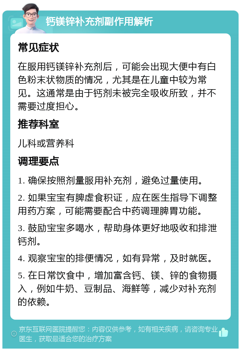 钙镁锌补充剂副作用解析 常见症状 在服用钙镁锌补充剂后，可能会出现大便中有白色粉末状物质的情况，尤其是在儿童中较为常见。这通常是由于钙剂未被完全吸收所致，并不需要过度担心。 推荐科室 儿科或营养科 调理要点 1. 确保按照剂量服用补充剂，避免过量使用。 2. 如果宝宝有脾虚食积证，应在医生指导下调整用药方案，可能需要配合中药调理脾胃功能。 3. 鼓励宝宝多喝水，帮助身体更好地吸收和排泄钙剂。 4. 观察宝宝的排便情况，如有异常，及时就医。 5. 在日常饮食中，增加富含钙、镁、锌的食物摄入，例如牛奶、豆制品、海鲜等，减少对补充剂的依赖。