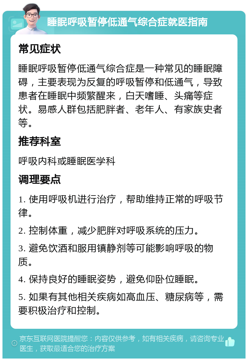 睡眠呼吸暂停低通气综合症就医指南 常见症状 睡眠呼吸暂停低通气综合症是一种常见的睡眠障碍，主要表现为反复的呼吸暂停和低通气，导致患者在睡眠中频繁醒来，白天嗜睡、头痛等症状。易感人群包括肥胖者、老年人、有家族史者等。 推荐科室 呼吸内科或睡眠医学科 调理要点 1. 使用呼吸机进行治疗，帮助维持正常的呼吸节律。 2. 控制体重，减少肥胖对呼吸系统的压力。 3. 避免饮酒和服用镇静剂等可能影响呼吸的物质。 4. 保持良好的睡眠姿势，避免仰卧位睡眠。 5. 如果有其他相关疾病如高血压、糖尿病等，需要积极治疗和控制。