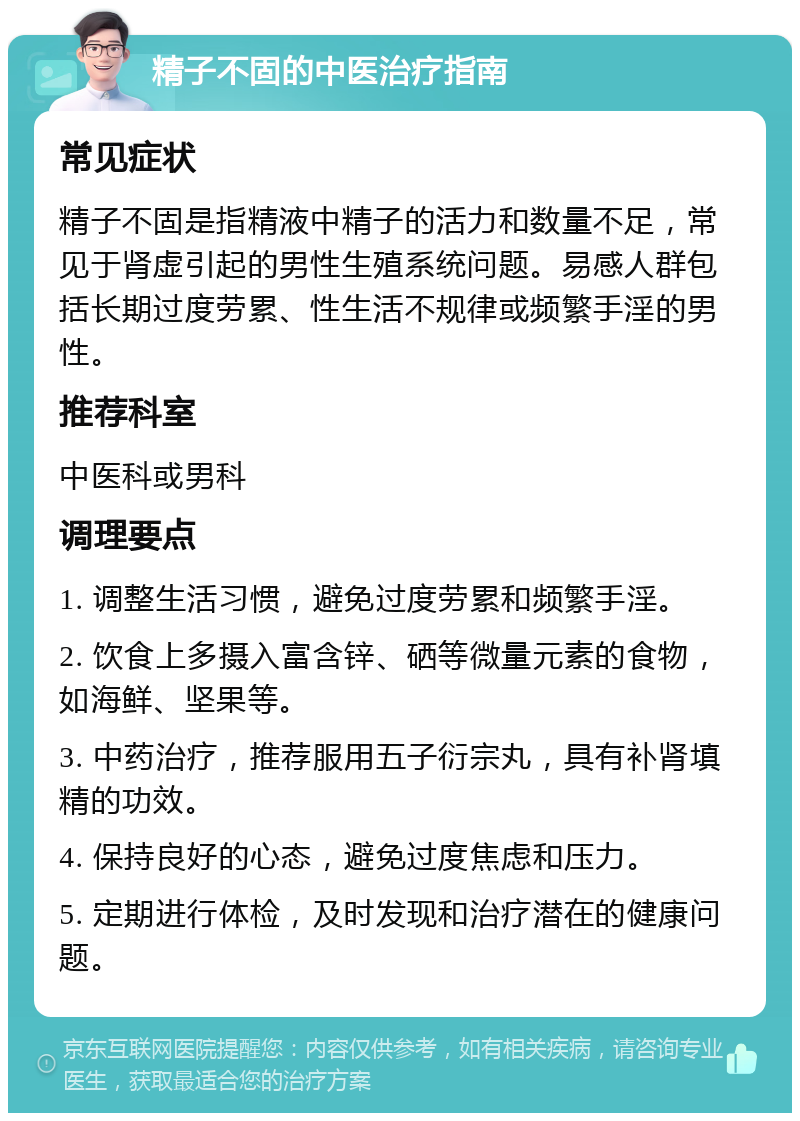 精子不固的中医治疗指南 常见症状 精子不固是指精液中精子的活力和数量不足，常见于肾虚引起的男性生殖系统问题。易感人群包括长期过度劳累、性生活不规律或频繁手淫的男性。 推荐科室 中医科或男科 调理要点 1. 调整生活习惯，避免过度劳累和频繁手淫。 2. 饮食上多摄入富含锌、硒等微量元素的食物，如海鲜、坚果等。 3. 中药治疗，推荐服用五子衍宗丸，具有补肾填精的功效。 4. 保持良好的心态，避免过度焦虑和压力。 5. 定期进行体检，及时发现和治疗潜在的健康问题。