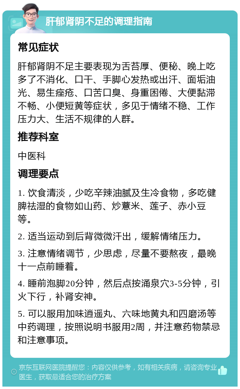 肝郁肾阴不足的调理指南 常见症状 肝郁肾阴不足主要表现为舌苔厚、便秘、晚上吃多了不消化、口干、手脚心发热或出汗、面垢油光、易生痤疮、口苦口臭、身重困倦、大便黏滞不畅、小便短黄等症状，多见于情绪不稳、工作压力大、生活不规律的人群。 推荐科室 中医科 调理要点 1. 饮食清淡，少吃辛辣油腻及生冷食物，多吃健脾祛湿的食物如山药、炒薏米、莲子、赤小豆等。 2. 适当运动到后背微微汗出，缓解情绪压力。 3. 注意情绪调节，少思虑，尽量不要熬夜，最晚十一点前睡着。 4. 睡前泡脚20分钟，然后点按涌泉穴3-5分钟，引火下行，补肾安神。 5. 可以服用加味逍遥丸、六味地黄丸和四磨汤等中药调理，按照说明书服用2周，并注意药物禁忌和注意事项。