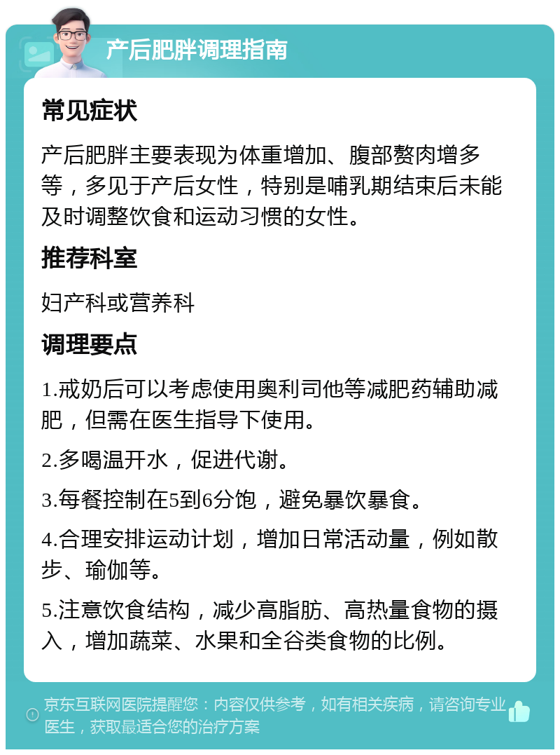 产后肥胖调理指南 常见症状 产后肥胖主要表现为体重增加、腹部赘肉增多等，多见于产后女性，特别是哺乳期结束后未能及时调整饮食和运动习惯的女性。 推荐科室 妇产科或营养科 调理要点 1.戒奶后可以考虑使用奥利司他等减肥药辅助减肥，但需在医生指导下使用。 2.多喝温开水，促进代谢。 3.每餐控制在5到6分饱，避免暴饮暴食。 4.合理安排运动计划，增加日常活动量，例如散步、瑜伽等。 5.注意饮食结构，减少高脂肪、高热量食物的摄入，增加蔬菜、水果和全谷类食物的比例。