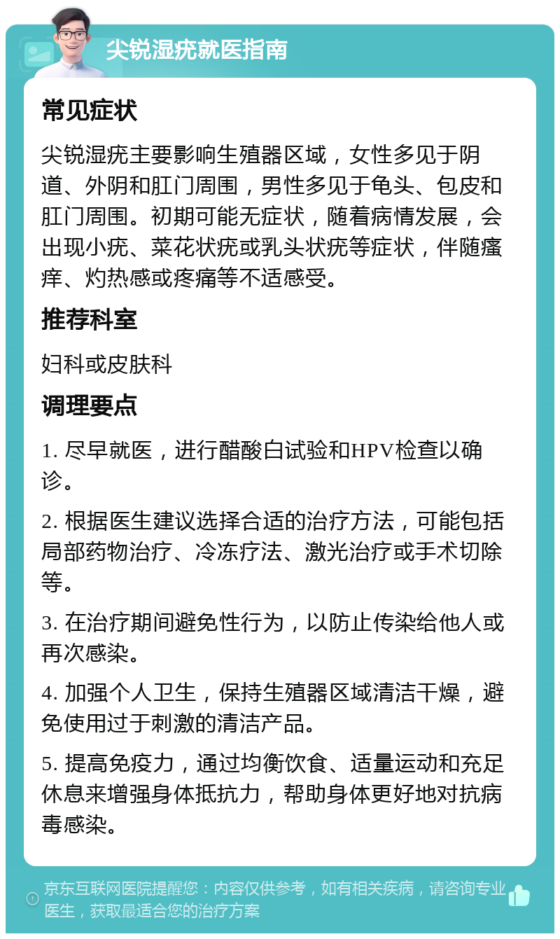 尖锐湿疣就医指南 常见症状 尖锐湿疣主要影响生殖器区域，女性多见于阴道、外阴和肛门周围，男性多见于龟头、包皮和肛门周围。初期可能无症状，随着病情发展，会出现小疣、菜花状疣或乳头状疣等症状，伴随瘙痒、灼热感或疼痛等不适感受。 推荐科室 妇科或皮肤科 调理要点 1. 尽早就医，进行醋酸白试验和HPV检查以确诊。 2. 根据医生建议选择合适的治疗方法，可能包括局部药物治疗、冷冻疗法、激光治疗或手术切除等。 3. 在治疗期间避免性行为，以防止传染给他人或再次感染。 4. 加强个人卫生，保持生殖器区域清洁干燥，避免使用过于刺激的清洁产品。 5. 提高免疫力，通过均衡饮食、适量运动和充足休息来增强身体抵抗力，帮助身体更好地对抗病毒感染。