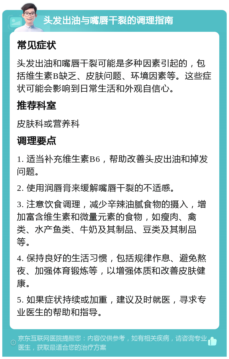 头发出油与嘴唇干裂的调理指南 常见症状 头发出油和嘴唇干裂可能是多种因素引起的，包括维生素B缺乏、皮肤问题、环境因素等。这些症状可能会影响到日常生活和外观自信心。 推荐科室 皮肤科或营养科 调理要点 1. 适当补充维生素B6，帮助改善头皮出油和掉发问题。 2. 使用润唇膏来缓解嘴唇干裂的不适感。 3. 注意饮食调理，减少辛辣油腻食物的摄入，增加富含维生素和微量元素的食物，如瘦肉、禽类、水产鱼类、牛奶及其制品、豆类及其制品等。 4. 保持良好的生活习惯，包括规律作息、避免熬夜、加强体育锻炼等，以增强体质和改善皮肤健康。 5. 如果症状持续或加重，建议及时就医，寻求专业医生的帮助和指导。