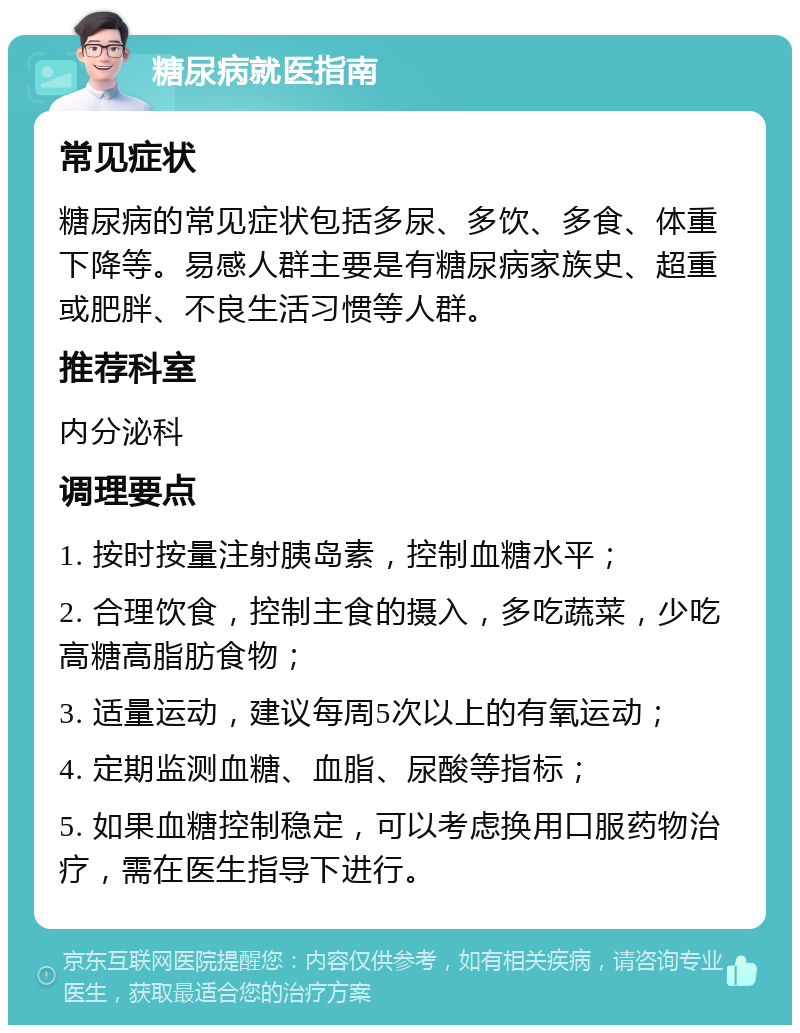 糖尿病就医指南 常见症状 糖尿病的常见症状包括多尿、多饮、多食、体重下降等。易感人群主要是有糖尿病家族史、超重或肥胖、不良生活习惯等人群。 推荐科室 内分泌科 调理要点 1. 按时按量注射胰岛素，控制血糖水平； 2. 合理饮食，控制主食的摄入，多吃蔬菜，少吃高糖高脂肪食物； 3. 适量运动，建议每周5次以上的有氧运动； 4. 定期监测血糖、血脂、尿酸等指标； 5. 如果血糖控制稳定，可以考虑换用口服药物治疗，需在医生指导下进行。