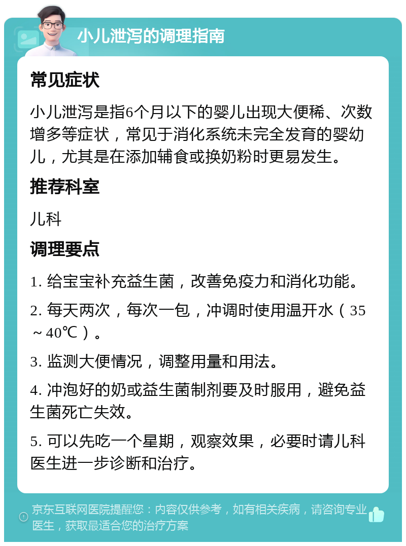 小儿泄泻的调理指南 常见症状 小儿泄泻是指6个月以下的婴儿出现大便稀、次数增多等症状，常见于消化系统未完全发育的婴幼儿，尤其是在添加辅食或换奶粉时更易发生。 推荐科室 儿科 调理要点 1. 给宝宝补充益生菌，改善免疫力和消化功能。 2. 每天两次，每次一包，冲调时使用温开水（35～40℃）。 3. 监测大便情况，调整用量和用法。 4. 冲泡好的奶或益生菌制剂要及时服用，避免益生菌死亡失效。 5. 可以先吃一个星期，观察效果，必要时请儿科医生进一步诊断和治疗。