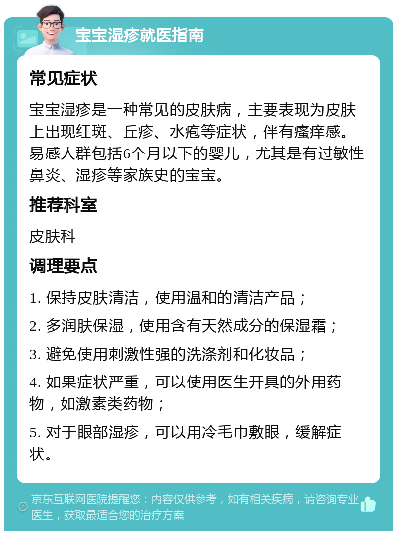 宝宝湿疹就医指南 常见症状 宝宝湿疹是一种常见的皮肤病，主要表现为皮肤上出现红斑、丘疹、水疱等症状，伴有瘙痒感。易感人群包括6个月以下的婴儿，尤其是有过敏性鼻炎、湿疹等家族史的宝宝。 推荐科室 皮肤科 调理要点 1. 保持皮肤清洁，使用温和的清洁产品； 2. 多润肤保湿，使用含有天然成分的保湿霜； 3. 避免使用刺激性强的洗涤剂和化妆品； 4. 如果症状严重，可以使用医生开具的外用药物，如激素类药物； 5. 对于眼部湿疹，可以用冷毛巾敷眼，缓解症状。