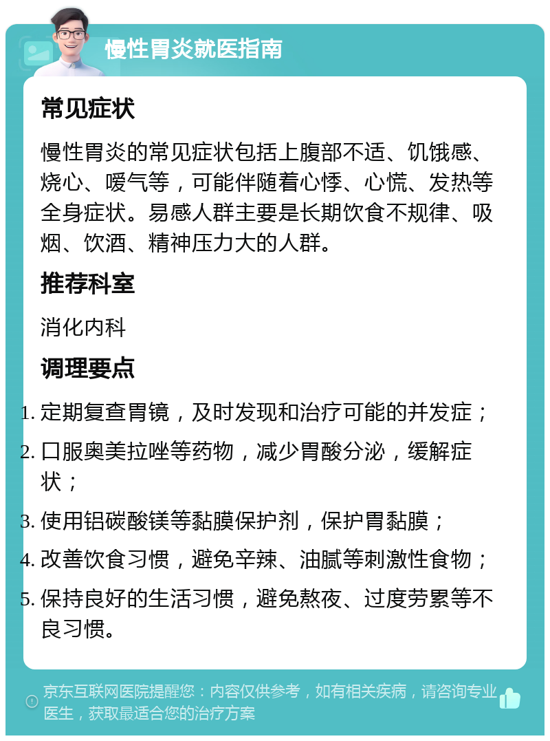 慢性胃炎就医指南 常见症状 慢性胃炎的常见症状包括上腹部不适、饥饿感、烧心、嗳气等，可能伴随着心悸、心慌、发热等全身症状。易感人群主要是长期饮食不规律、吸烟、饮酒、精神压力大的人群。 推荐科室 消化内科 调理要点 定期复查胃镜，及时发现和治疗可能的并发症； 口服奥美拉唑等药物，减少胃酸分泌，缓解症状； 使用铝碳酸镁等黏膜保护剂，保护胃黏膜； 改善饮食习惯，避免辛辣、油腻等刺激性食物； 保持良好的生活习惯，避免熬夜、过度劳累等不良习惯。