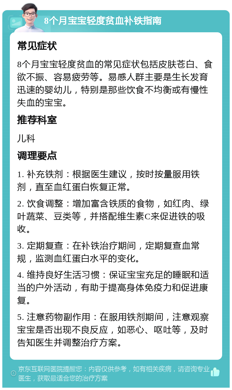 8个月宝宝轻度贫血补铁指南 常见症状 8个月宝宝轻度贫血的常见症状包括皮肤苍白、食欲不振、容易疲劳等。易感人群主要是生长发育迅速的婴幼儿，特别是那些饮食不均衡或有慢性失血的宝宝。 推荐科室 儿科 调理要点 1. 补充铁剂：根据医生建议，按时按量服用铁剂，直至血红蛋白恢复正常。 2. 饮食调整：增加富含铁质的食物，如红肉、绿叶蔬菜、豆类等，并搭配维生素C来促进铁的吸收。 3. 定期复查：在补铁治疗期间，定期复查血常规，监测血红蛋白水平的变化。 4. 维持良好生活习惯：保证宝宝充足的睡眠和适当的户外活动，有助于提高身体免疫力和促进康复。 5. 注意药物副作用：在服用铁剂期间，注意观察宝宝是否出现不良反应，如恶心、呕吐等，及时告知医生并调整治疗方案。