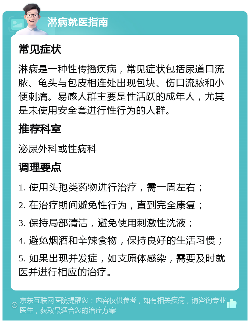 淋病就医指南 常见症状 淋病是一种性传播疾病，常见症状包括尿道口流脓、龟头与包皮相连处出现包块、伤口流脓和小便刺痛。易感人群主要是性活跃的成年人，尤其是未使用安全套进行性行为的人群。 推荐科室 泌尿外科或性病科 调理要点 1. 使用头孢类药物进行治疗，需一周左右； 2. 在治疗期间避免性行为，直到完全康复； 3. 保持局部清洁，避免使用刺激性洗液； 4. 避免烟酒和辛辣食物，保持良好的生活习惯； 5. 如果出现并发症，如支原体感染，需要及时就医并进行相应的治疗。