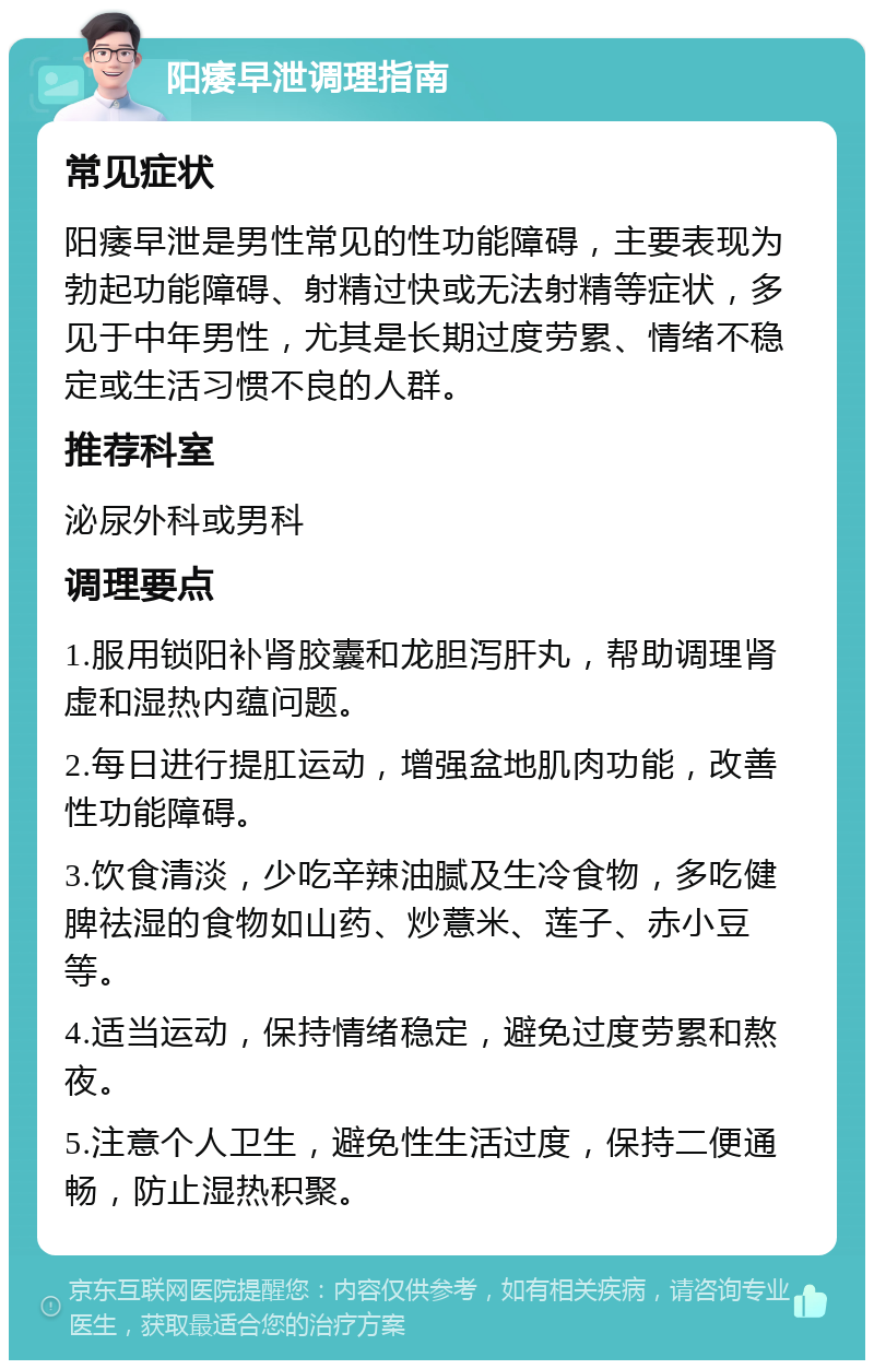 阳痿早泄调理指南 常见症状 阳痿早泄是男性常见的性功能障碍，主要表现为勃起功能障碍、射精过快或无法射精等症状，多见于中年男性，尤其是长期过度劳累、情绪不稳定或生活习惯不良的人群。 推荐科室 泌尿外科或男科 调理要点 1.服用锁阳补肾胶囊和龙胆泻肝丸，帮助调理肾虚和湿热内蕴问题。 2.每日进行提肛运动，增强盆地肌肉功能，改善性功能障碍。 3.饮食清淡，少吃辛辣油腻及生冷食物，多吃健脾祛湿的食物如山药、炒薏米、莲子、赤小豆等。 4.适当运动，保持情绪稳定，避免过度劳累和熬夜。 5.注意个人卫生，避免性生活过度，保持二便通畅，防止湿热积聚。