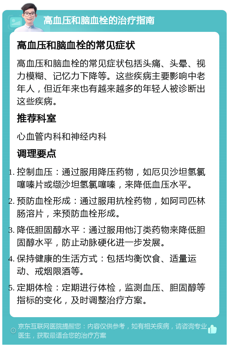 高血压和脑血栓的治疗指南 高血压和脑血栓的常见症状 高血压和脑血栓的常见症状包括头痛、头晕、视力模糊、记忆力下降等。这些疾病主要影响中老年人，但近年来也有越来越多的年轻人被诊断出这些疾病。 推荐科室 心血管内科和神经内科 调理要点 控制血压：通过服用降压药物，如厄贝沙坦氢氯噻嗪片或缬沙坦氢氯噻嗪，来降低血压水平。 预防血栓形成：通过服用抗栓药物，如阿司匹林肠溶片，来预防血栓形成。 降低胆固醇水平：通过服用他汀类药物来降低胆固醇水平，防止动脉硬化进一步发展。 保持健康的生活方式：包括均衡饮食、适量运动、戒烟限酒等。 定期体检：定期进行体检，监测血压、胆固醇等指标的变化，及时调整治疗方案。