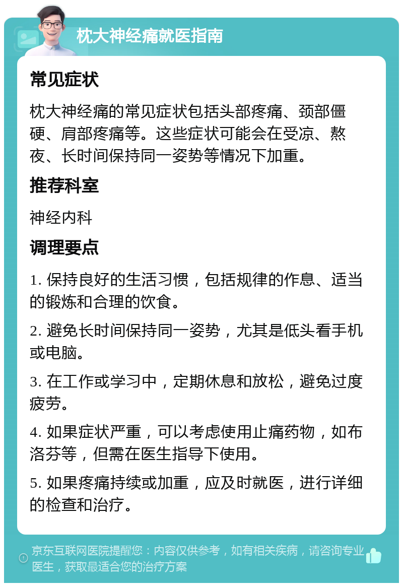 枕大神经痛就医指南 常见症状 枕大神经痛的常见症状包括头部疼痛、颈部僵硬、肩部疼痛等。这些症状可能会在受凉、熬夜、长时间保持同一姿势等情况下加重。 推荐科室 神经内科 调理要点 1. 保持良好的生活习惯，包括规律的作息、适当的锻炼和合理的饮食。 2. 避免长时间保持同一姿势，尤其是低头看手机或电脑。 3. 在工作或学习中，定期休息和放松，避免过度疲劳。 4. 如果症状严重，可以考虑使用止痛药物，如布洛芬等，但需在医生指导下使用。 5. 如果疼痛持续或加重，应及时就医，进行详细的检查和治疗。