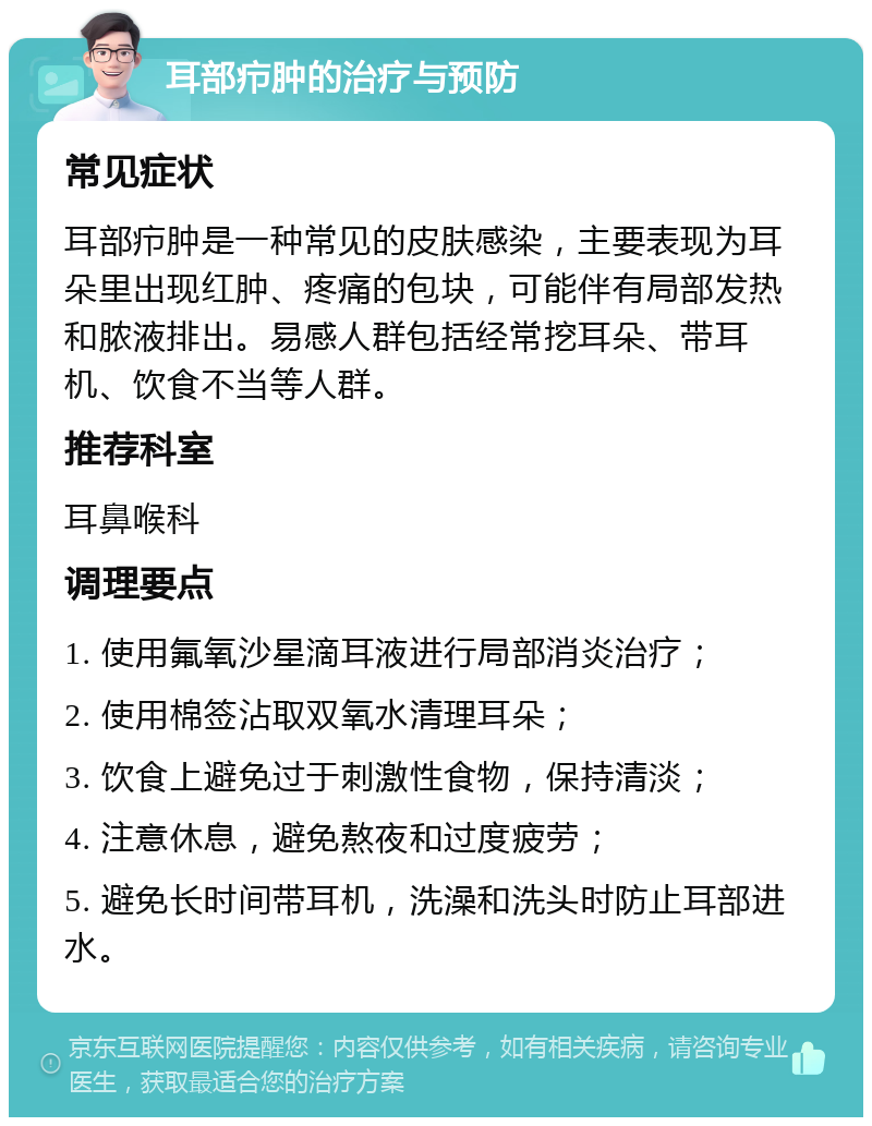 耳部疖肿的治疗与预防 常见症状 耳部疖肿是一种常见的皮肤感染，主要表现为耳朵里出现红肿、疼痛的包块，可能伴有局部发热和脓液排出。易感人群包括经常挖耳朵、带耳机、饮食不当等人群。 推荐科室 耳鼻喉科 调理要点 1. 使用氟氧沙星滴耳液进行局部消炎治疗； 2. 使用棉签沾取双氧水清理耳朵； 3. 饮食上避免过于刺激性食物，保持清淡； 4. 注意休息，避免熬夜和过度疲劳； 5. 避免长时间带耳机，洗澡和洗头时防止耳部进水。