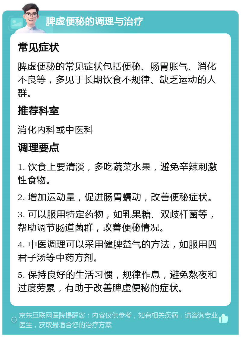 脾虚便秘的调理与治疗 常见症状 脾虚便秘的常见症状包括便秘、肠胃胀气、消化不良等，多见于长期饮食不规律、缺乏运动的人群。 推荐科室 消化内科或中医科 调理要点 1. 饮食上要清淡，多吃蔬菜水果，避免辛辣刺激性食物。 2. 增加运动量，促进肠胃蠕动，改善便秘症状。 3. 可以服用特定药物，如乳果糖、双歧杆菌等，帮助调节肠道菌群，改善便秘情况。 4. 中医调理可以采用健脾益气的方法，如服用四君子汤等中药方剂。 5. 保持良好的生活习惯，规律作息，避免熬夜和过度劳累，有助于改善脾虚便秘的症状。