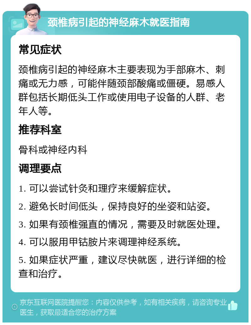 颈椎病引起的神经麻木就医指南 常见症状 颈椎病引起的神经麻木主要表现为手部麻木、刺痛或无力感，可能伴随颈部酸痛或僵硬。易感人群包括长期低头工作或使用电子设备的人群、老年人等。 推荐科室 骨科或神经内科 调理要点 1. 可以尝试针灸和理疗来缓解症状。 2. 避免长时间低头，保持良好的坐姿和站姿。 3. 如果有颈椎强直的情况，需要及时就医处理。 4. 可以服用甲钴胺片来调理神经系统。 5. 如果症状严重，建议尽快就医，进行详细的检查和治疗。