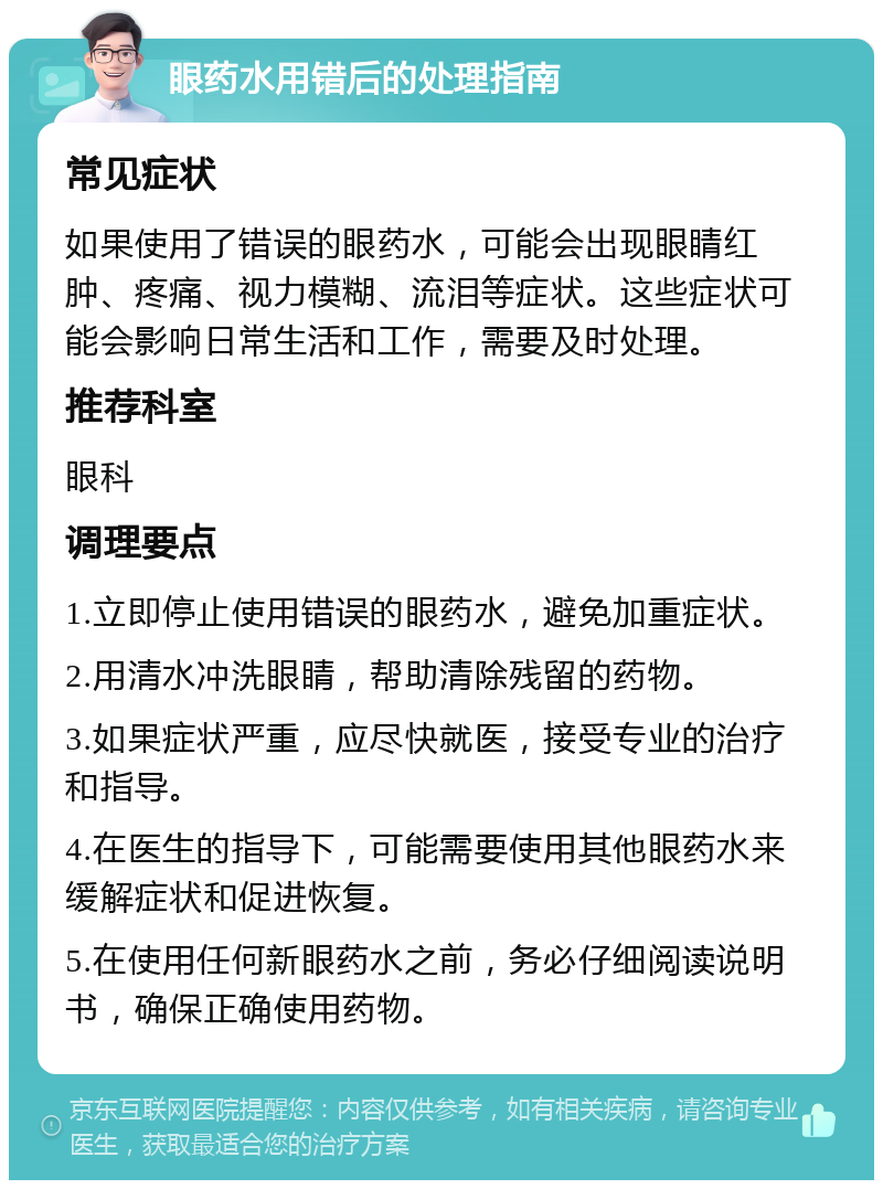 眼药水用错后的处理指南 常见症状 如果使用了错误的眼药水，可能会出现眼睛红肿、疼痛、视力模糊、流泪等症状。这些症状可能会影响日常生活和工作，需要及时处理。 推荐科室 眼科 调理要点 1.立即停止使用错误的眼药水，避免加重症状。 2.用清水冲洗眼睛，帮助清除残留的药物。 3.如果症状严重，应尽快就医，接受专业的治疗和指导。 4.在医生的指导下，可能需要使用其他眼药水来缓解症状和促进恢复。 5.在使用任何新眼药水之前，务必仔细阅读说明书，确保正确使用药物。