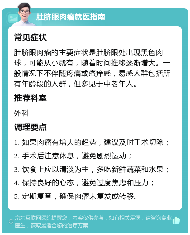 肚脐眼肉瘤就医指南 常见症状 肚脐眼肉瘤的主要症状是肚脐眼处出现黑色肉球，可能从小就有，随着时间推移逐渐增大。一般情况下不伴随疼痛或瘙痒感，易感人群包括所有年龄段的人群，但多见于中老年人。 推荐科室 外科 调理要点 1. 如果肉瘤有增大的趋势，建议及时手术切除； 2. 手术后注意休息，避免剧烈运动； 3. 饮食上应以清淡为主，多吃新鲜蔬菜和水果； 4. 保持良好的心态，避免过度焦虑和压力； 5. 定期复查，确保肉瘤未复发或转移。