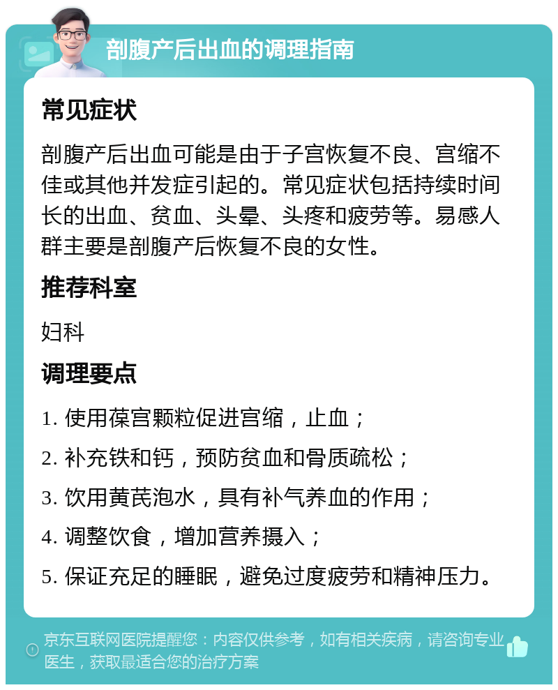 剖腹产后出血的调理指南 常见症状 剖腹产后出血可能是由于子宫恢复不良、宫缩不佳或其他并发症引起的。常见症状包括持续时间长的出血、贫血、头晕、头疼和疲劳等。易感人群主要是剖腹产后恢复不良的女性。 推荐科室 妇科 调理要点 1. 使用葆宫颗粒促进宫缩，止血； 2. 补充铁和钙，预防贫血和骨质疏松； 3. 饮用黄芪泡水，具有补气养血的作用； 4. 调整饮食，增加营养摄入； 5. 保证充足的睡眠，避免过度疲劳和精神压力。