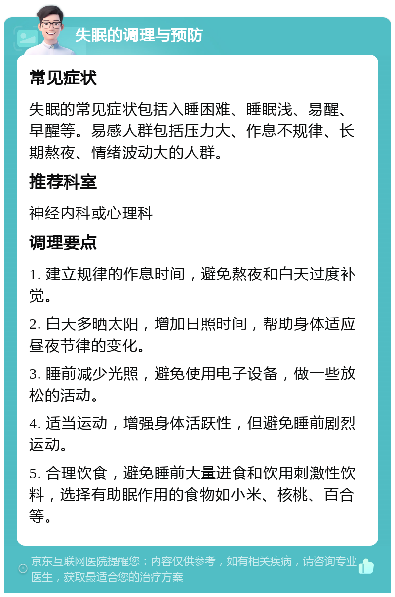 失眠的调理与预防 常见症状 失眠的常见症状包括入睡困难、睡眠浅、易醒、早醒等。易感人群包括压力大、作息不规律、长期熬夜、情绪波动大的人群。 推荐科室 神经内科或心理科 调理要点 1. 建立规律的作息时间，避免熬夜和白天过度补觉。 2. 白天多晒太阳，增加日照时间，帮助身体适应昼夜节律的变化。 3. 睡前减少光照，避免使用电子设备，做一些放松的活动。 4. 适当运动，增强身体活跃性，但避免睡前剧烈运动。 5. 合理饮食，避免睡前大量进食和饮用刺激性饮料，选择有助眠作用的食物如小米、核桃、百合等。