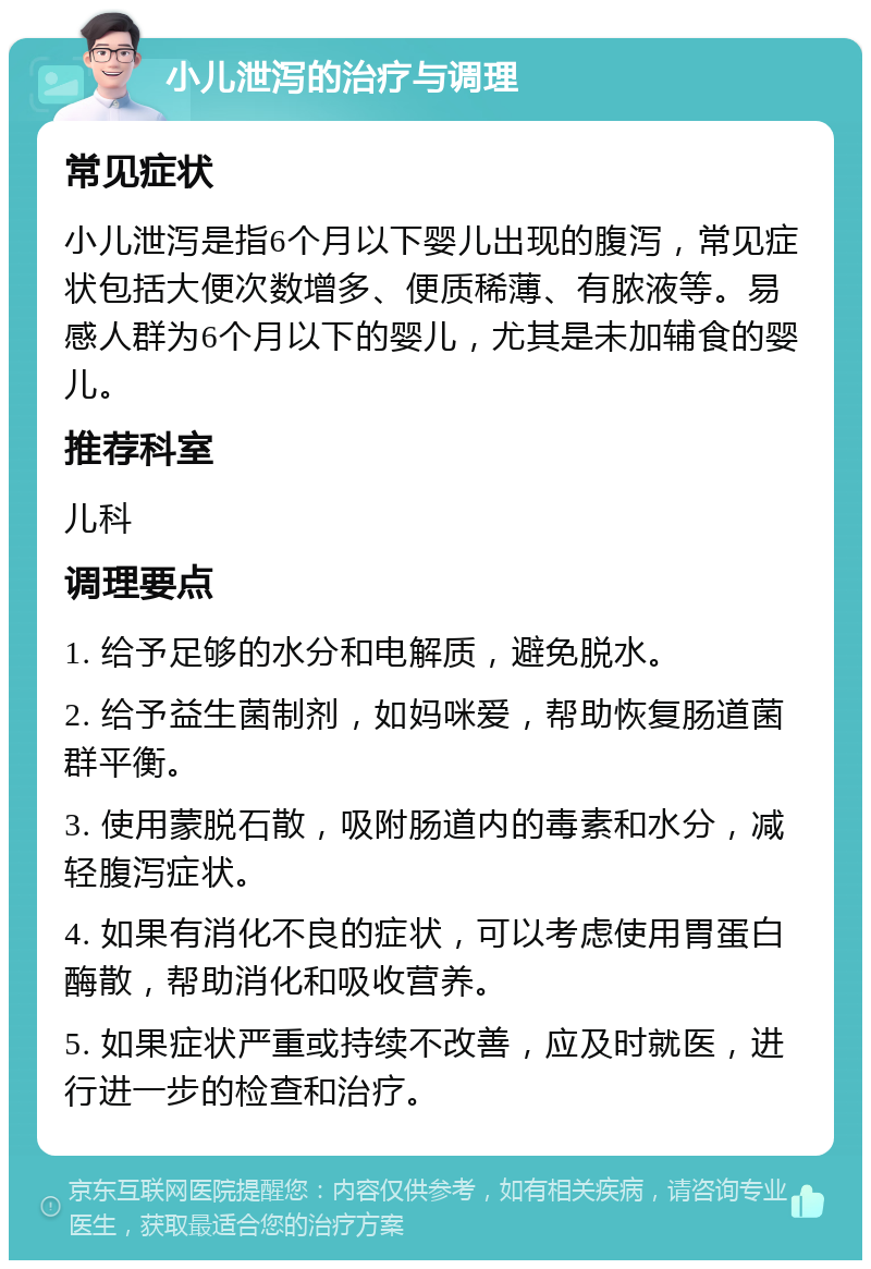 小儿泄泻的治疗与调理 常见症状 小儿泄泻是指6个月以下婴儿出现的腹泻，常见症状包括大便次数增多、便质稀薄、有脓液等。易感人群为6个月以下的婴儿，尤其是未加辅食的婴儿。 推荐科室 儿科 调理要点 1. 给予足够的水分和电解质，避免脱水。 2. 给予益生菌制剂，如妈咪爱，帮助恢复肠道菌群平衡。 3. 使用蒙脱石散，吸附肠道内的毒素和水分，减轻腹泻症状。 4. 如果有消化不良的症状，可以考虑使用胃蛋白酶散，帮助消化和吸收营养。 5. 如果症状严重或持续不改善，应及时就医，进行进一步的检查和治疗。