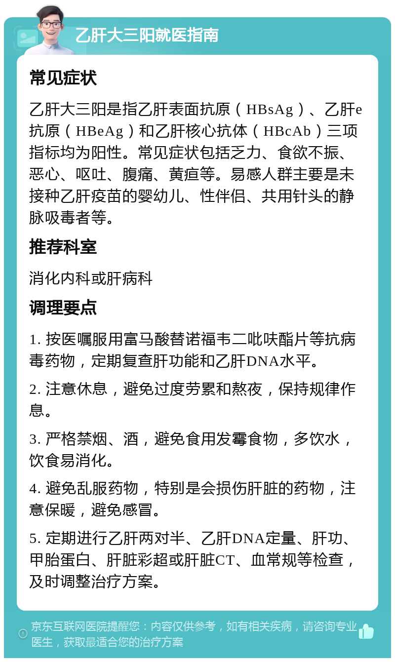 乙肝大三阳就医指南 常见症状 乙肝大三阳是指乙肝表面抗原（HBsAg）、乙肝e抗原（HBeAg）和乙肝核心抗体（HBcAb）三项指标均为阳性。常见症状包括乏力、食欲不振、恶心、呕吐、腹痛、黄疸等。易感人群主要是未接种乙肝疫苗的婴幼儿、性伴侣、共用针头的静脉吸毒者等。 推荐科室 消化内科或肝病科 调理要点 1. 按医嘱服用富马酸替诺福韦二吡呋酯片等抗病毒药物，定期复查肝功能和乙肝DNA水平。 2. 注意休息，避免过度劳累和熬夜，保持规律作息。 3. 严格禁烟、酒，避免食用发霉食物，多饮水，饮食易消化。 4. 避免乱服药物，特别是会损伤肝脏的药物，注意保暖，避免感冒。 5. 定期进行乙肝两对半、乙肝DNA定量、肝功、甲胎蛋白、肝脏彩超或肝脏CT、血常规等检查，及时调整治疗方案。