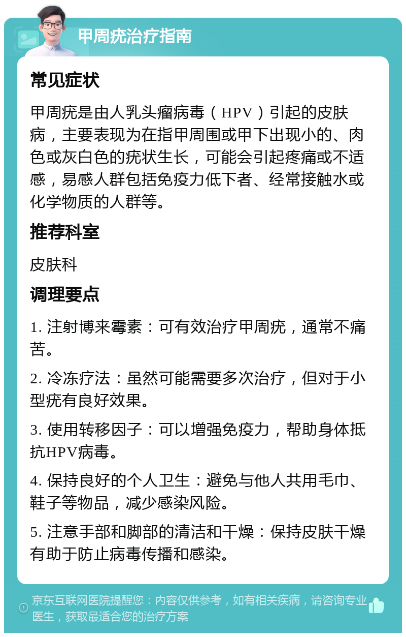 甲周疣治疗指南 常见症状 甲周疣是由人乳头瘤病毒（HPV）引起的皮肤病，主要表现为在指甲周围或甲下出现小的、肉色或灰白色的疣状生长，可能会引起疼痛或不适感，易感人群包括免疫力低下者、经常接触水或化学物质的人群等。 推荐科室 皮肤科 调理要点 1. 注射博来霉素：可有效治疗甲周疣，通常不痛苦。 2. 冷冻疗法：虽然可能需要多次治疗，但对于小型疣有良好效果。 3. 使用转移因子：可以增强免疫力，帮助身体抵抗HPV病毒。 4. 保持良好的个人卫生：避免与他人共用毛巾、鞋子等物品，减少感染风险。 5. 注意手部和脚部的清洁和干燥：保持皮肤干燥有助于防止病毒传播和感染。