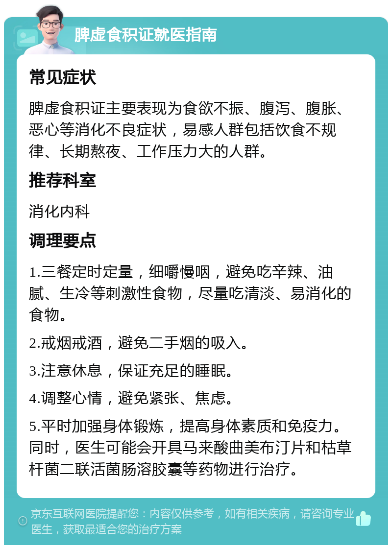 脾虚食积证就医指南 常见症状 脾虚食积证主要表现为食欲不振、腹泻、腹胀、恶心等消化不良症状，易感人群包括饮食不规律、长期熬夜、工作压力大的人群。 推荐科室 消化内科 调理要点 1.三餐定时定量，细嚼慢咽，避免吃辛辣、油腻、生冷等刺激性食物，尽量吃清淡、易消化的食物。 2.戒烟戒酒，避免二手烟的吸入。 3.注意休息，保证充足的睡眠。 4.调整心情，避免紧张、焦虑。 5.平时加强身体锻炼，提高身体素质和免疫力。同时，医生可能会开具马来酸曲美布汀片和枯草杆菌二联活菌肠溶胶囊等药物进行治疗。