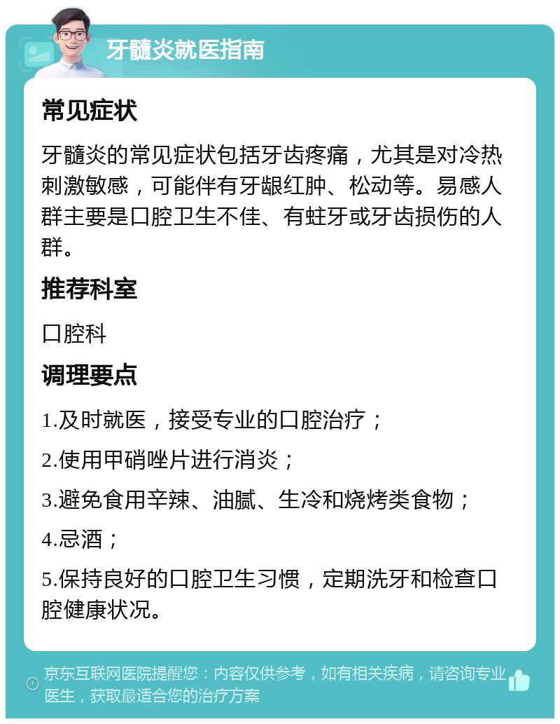 牙髓炎就医指南 常见症状 牙髓炎的常见症状包括牙齿疼痛，尤其是对冷热刺激敏感，可能伴有牙龈红肿、松动等。易感人群主要是口腔卫生不佳、有蛀牙或牙齿损伤的人群。 推荐科室 口腔科 调理要点 1.及时就医，接受专业的口腔治疗； 2.使用甲硝唑片进行消炎； 3.避免食用辛辣、油腻、生冷和烧烤类食物； 4.忌酒； 5.保持良好的口腔卫生习惯，定期洗牙和检查口腔健康状况。