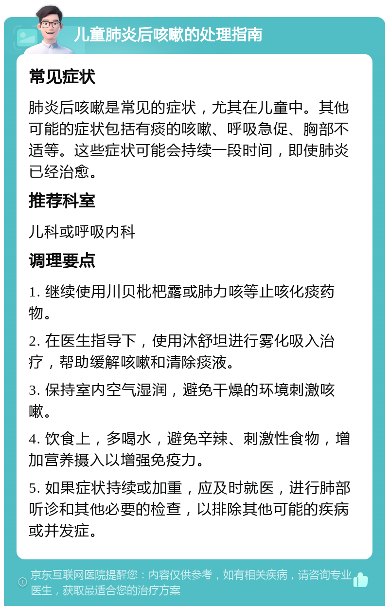 儿童肺炎后咳嗽的处理指南 常见症状 肺炎后咳嗽是常见的症状，尤其在儿童中。其他可能的症状包括有痰的咳嗽、呼吸急促、胸部不适等。这些症状可能会持续一段时间，即使肺炎已经治愈。 推荐科室 儿科或呼吸内科 调理要点 1. 继续使用川贝枇杷露或肺力咳等止咳化痰药物。 2. 在医生指导下，使用沐舒坦进行雾化吸入治疗，帮助缓解咳嗽和清除痰液。 3. 保持室内空气湿润，避免干燥的环境刺激咳嗽。 4. 饮食上，多喝水，避免辛辣、刺激性食物，增加营养摄入以增强免疫力。 5. 如果症状持续或加重，应及时就医，进行肺部听诊和其他必要的检查，以排除其他可能的疾病或并发症。