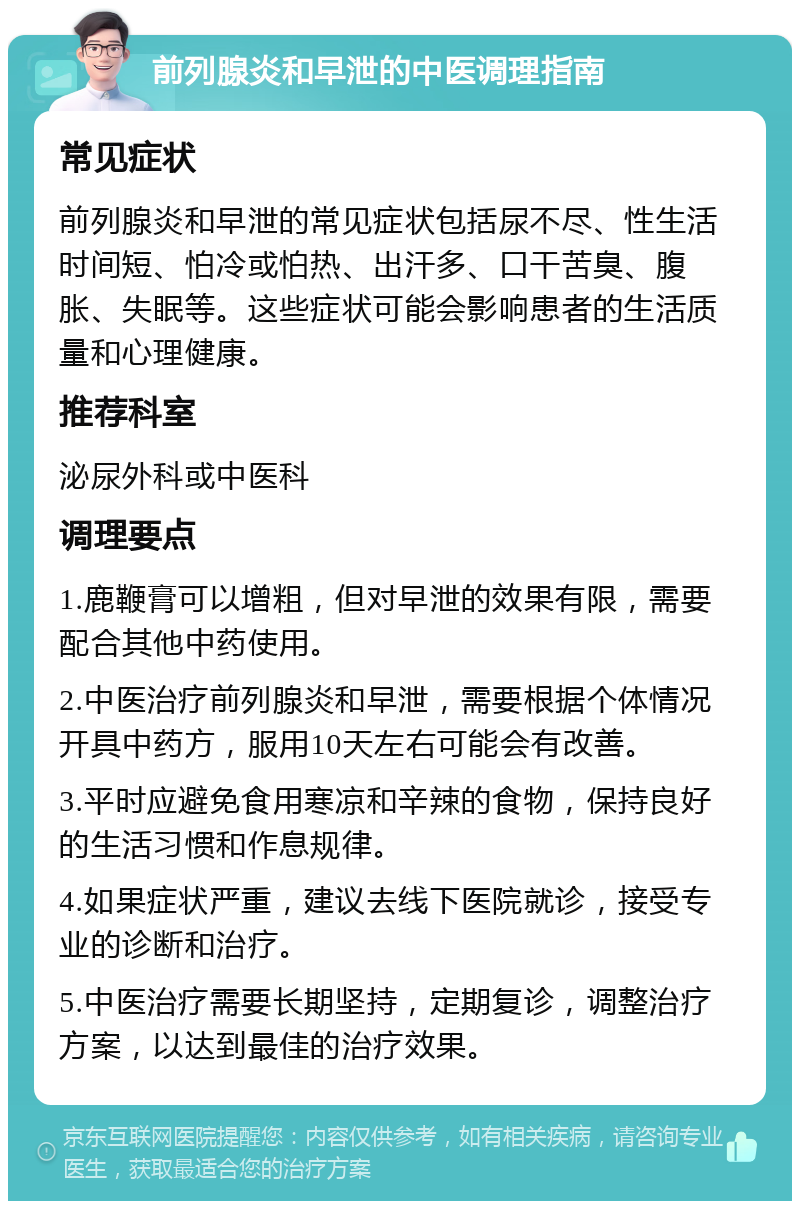 前列腺炎和早泄的中医调理指南 常见症状 前列腺炎和早泄的常见症状包括尿不尽、性生活时间短、怕冷或怕热、出汗多、口干苦臭、腹胀、失眠等。这些症状可能会影响患者的生活质量和心理健康。 推荐科室 泌尿外科或中医科 调理要点 1.鹿鞭膏可以增粗，但对早泄的效果有限，需要配合其他中药使用。 2.中医治疗前列腺炎和早泄，需要根据个体情况开具中药方，服用10天左右可能会有改善。 3.平时应避免食用寒凉和辛辣的食物，保持良好的生活习惯和作息规律。 4.如果症状严重，建议去线下医院就诊，接受专业的诊断和治疗。 5.中医治疗需要长期坚持，定期复诊，调整治疗方案，以达到最佳的治疗效果。