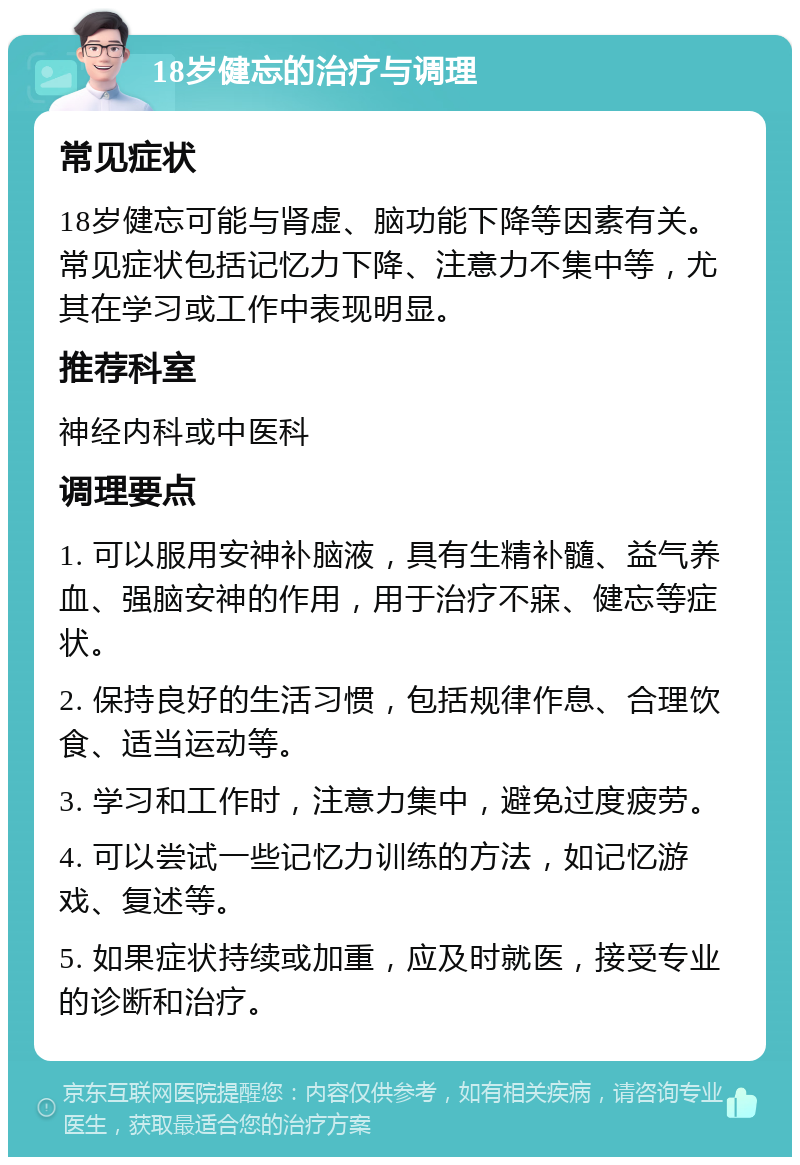 18岁健忘的治疗与调理 常见症状 18岁健忘可能与肾虚、脑功能下降等因素有关。常见症状包括记忆力下降、注意力不集中等，尤其在学习或工作中表现明显。 推荐科室 神经内科或中医科 调理要点 1. 可以服用安神补脑液，具有生精补髓、益气养血、强脑安神的作用，用于治疗不寐、健忘等症状。 2. 保持良好的生活习惯，包括规律作息、合理饮食、适当运动等。 3. 学习和工作时，注意力集中，避免过度疲劳。 4. 可以尝试一些记忆力训练的方法，如记忆游戏、复述等。 5. 如果症状持续或加重，应及时就医，接受专业的诊断和治疗。