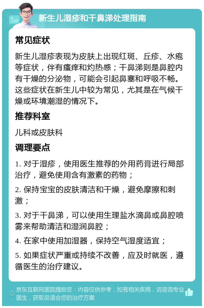 新生儿湿疹和干鼻涕处理指南 常见症状 新生儿湿疹表现为皮肤上出现红斑、丘疹、水疱等症状，伴有瘙痒和灼热感；干鼻涕则是鼻腔内有干燥的分泌物，可能会引起鼻塞和呼吸不畅。这些症状在新生儿中较为常见，尤其是在气候干燥或环境潮湿的情况下。 推荐科室 儿科或皮肤科 调理要点 1. 对于湿疹，使用医生推荐的外用药膏进行局部治疗，避免使用含有激素的药物； 2. 保持宝宝的皮肤清洁和干燥，避免摩擦和刺激； 3. 对于干鼻涕，可以使用生理盐水滴鼻或鼻腔喷雾来帮助清洁和湿润鼻腔； 4. 在家中使用加湿器，保持空气湿度适宜； 5. 如果症状严重或持续不改善，应及时就医，遵循医生的治疗建议。