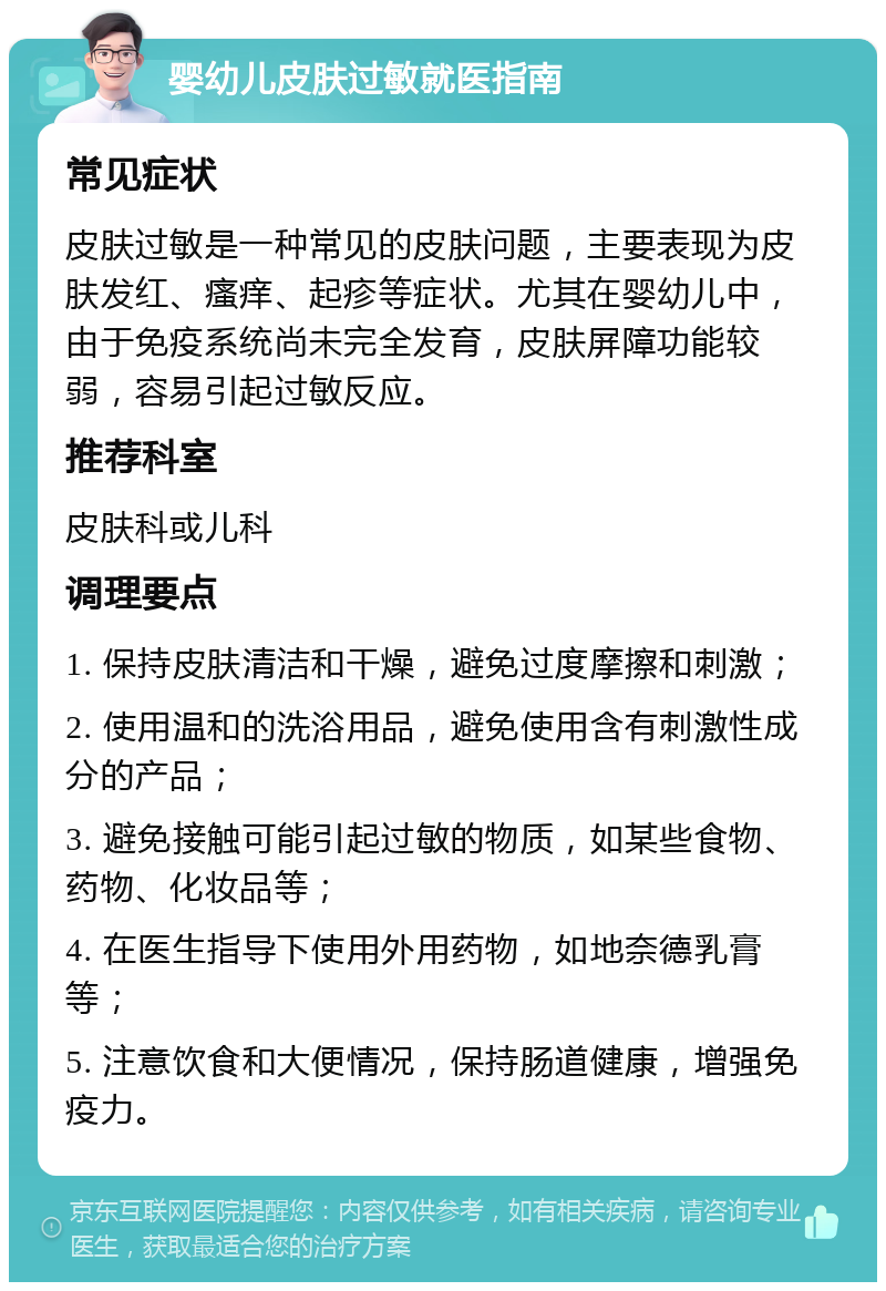 婴幼儿皮肤过敏就医指南 常见症状 皮肤过敏是一种常见的皮肤问题，主要表现为皮肤发红、瘙痒、起疹等症状。尤其在婴幼儿中，由于免疫系统尚未完全发育，皮肤屏障功能较弱，容易引起过敏反应。 推荐科室 皮肤科或儿科 调理要点 1. 保持皮肤清洁和干燥，避免过度摩擦和刺激； 2. 使用温和的洗浴用品，避免使用含有刺激性成分的产品； 3. 避免接触可能引起过敏的物质，如某些食物、药物、化妆品等； 4. 在医生指导下使用外用药物，如地奈德乳膏等； 5. 注意饮食和大便情况，保持肠道健康，增强免疫力。