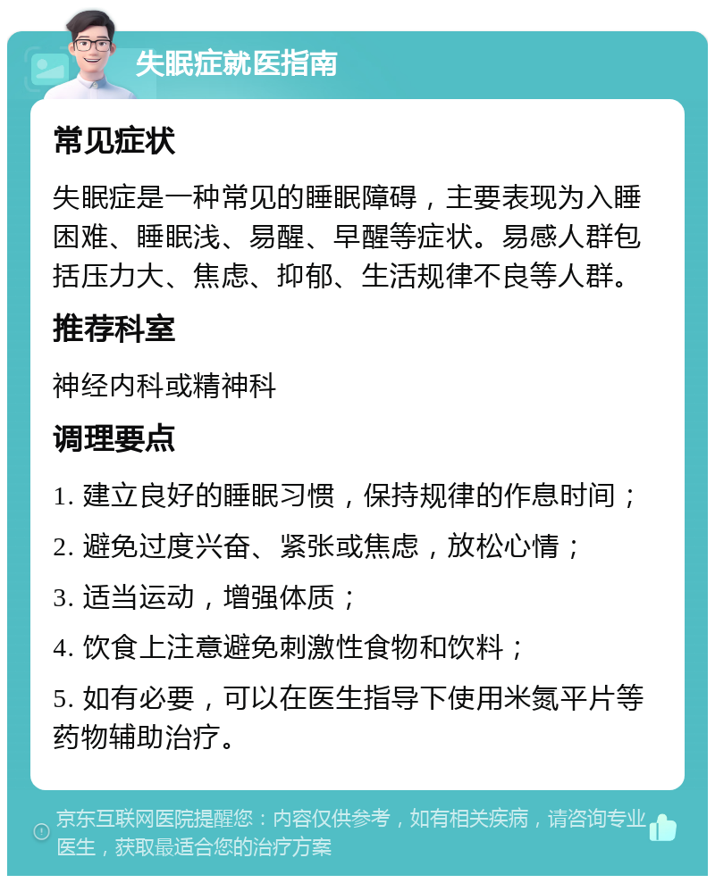 失眠症就医指南 常见症状 失眠症是一种常见的睡眠障碍，主要表现为入睡困难、睡眠浅、易醒、早醒等症状。易感人群包括压力大、焦虑、抑郁、生活规律不良等人群。 推荐科室 神经内科或精神科 调理要点 1. 建立良好的睡眠习惯，保持规律的作息时间； 2. 避免过度兴奋、紧张或焦虑，放松心情； 3. 适当运动，增强体质； 4. 饮食上注意避免刺激性食物和饮料； 5. 如有必要，可以在医生指导下使用米氮平片等药物辅助治疗。