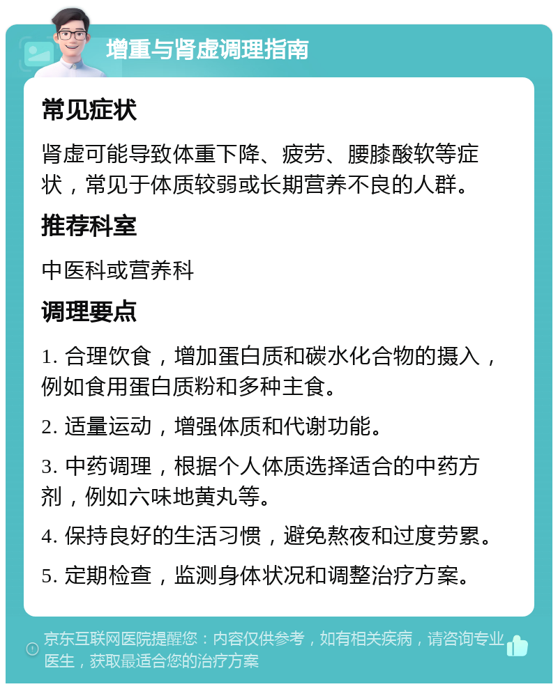 增重与肾虚调理指南 常见症状 肾虚可能导致体重下降、疲劳、腰膝酸软等症状，常见于体质较弱或长期营养不良的人群。 推荐科室 中医科或营养科 调理要点 1. 合理饮食，增加蛋白质和碳水化合物的摄入，例如食用蛋白质粉和多种主食。 2. 适量运动，增强体质和代谢功能。 3. 中药调理，根据个人体质选择适合的中药方剂，例如六味地黄丸等。 4. 保持良好的生活习惯，避免熬夜和过度劳累。 5. 定期检查，监测身体状况和调整治疗方案。