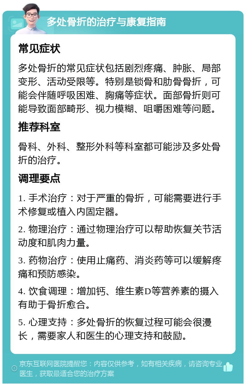 多处骨折的治疗与康复指南 常见症状 多处骨折的常见症状包括剧烈疼痛、肿胀、局部变形、活动受限等。特别是锁骨和肋骨骨折，可能会伴随呼吸困难、胸痛等症状。面部骨折则可能导致面部畸形、视力模糊、咀嚼困难等问题。 推荐科室 骨科、外科、整形外科等科室都可能涉及多处骨折的治疗。 调理要点 1. 手术治疗：对于严重的骨折，可能需要进行手术修复或植入内固定器。 2. 物理治疗：通过物理治疗可以帮助恢复关节活动度和肌肉力量。 3. 药物治疗：使用止痛药、消炎药等可以缓解疼痛和预防感染。 4. 饮食调理：增加钙、维生素D等营养素的摄入有助于骨折愈合。 5. 心理支持：多处骨折的恢复过程可能会很漫长，需要家人和医生的心理支持和鼓励。