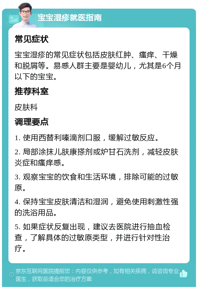 宝宝湿疹就医指南 常见症状 宝宝湿疹的常见症状包括皮肤红肿、瘙痒、干燥和脱屑等。易感人群主要是婴幼儿，尤其是6个月以下的宝宝。 推荐科室 皮肤科 调理要点 1. 使用西替利嗪滴剂口服，缓解过敏反应。 2. 局部涂抹儿肤康搽剂或炉甘石洗剂，减轻皮肤炎症和瘙痒感。 3. 观察宝宝的饮食和生活环境，排除可能的过敏原。 4. 保持宝宝皮肤清洁和湿润，避免使用刺激性强的洗浴用品。 5. 如果症状反复出现，建议去医院进行抽血检查，了解具体的过敏原类型，并进行针对性治疗。